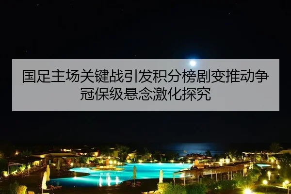国足主场关键战引发积分榜剧变推动争冠保级悬念激化探究