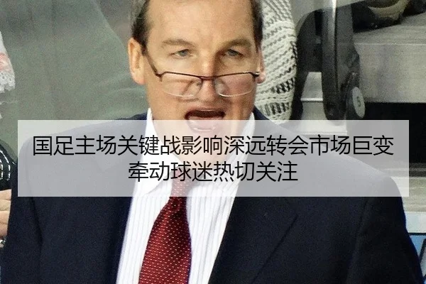 国足主场关键战影响深远转会市场巨变牵动球迷热切关注