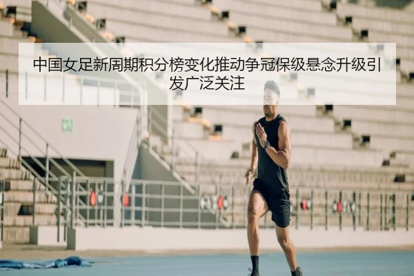 中国女足新周期积分榜变化推动争冠保级悬念升级引发广泛关注