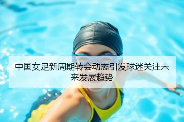 中国女足新周期转会动态引发球迷关注未来发展趋势